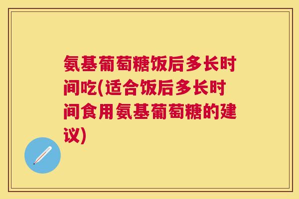 氨基葡萄糖饭后多长时间吃(适合饭后多长时间食用氨基葡萄糖的建议)