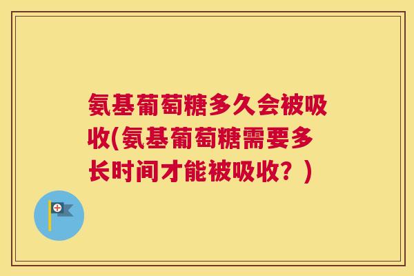 氨基葡萄糖多久会被吸收(氨基葡萄糖需要多长时间才能被吸收？)