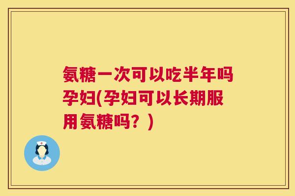 氨糖一次可以吃半年吗孕妇(孕妇可以长期服用氨糖吗？)