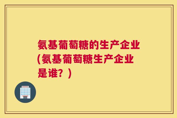 氨基葡萄糖的生产企业(氨基葡萄糖生产企业是谁？)