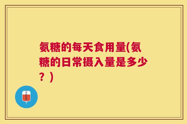氨糖的每天食用量(氨糖的日常摄入量是多少？)