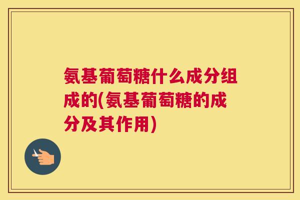 氨基葡萄糖什么成分组成的(氨基葡萄糖的成分及其作用)