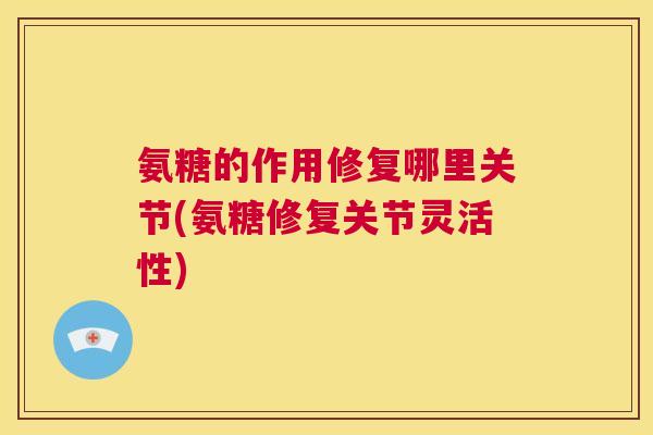 氨糖的作用修复哪里关节(氨糖修复关节灵活性)