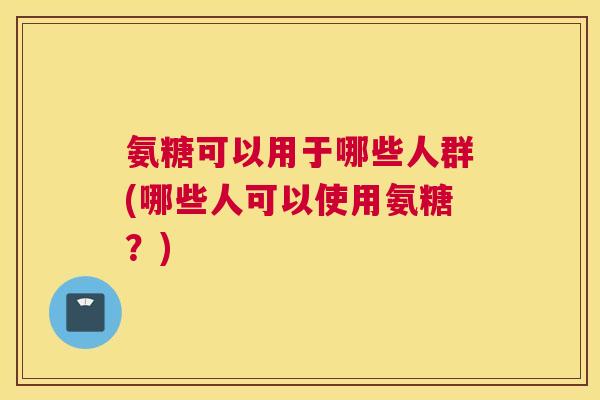 氨糖可以用于哪些人群(哪些人可以使用氨糖？)