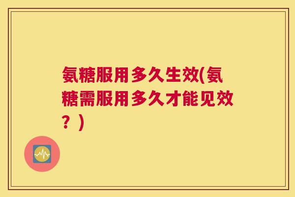 氨糖服用多久生效(氨糖需服用多久才能见效？)