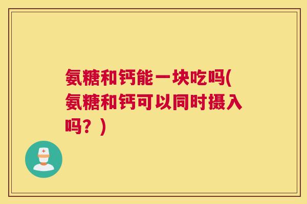 氨糖和钙能一块吃吗(氨糖和钙可以同时摄入吗？)