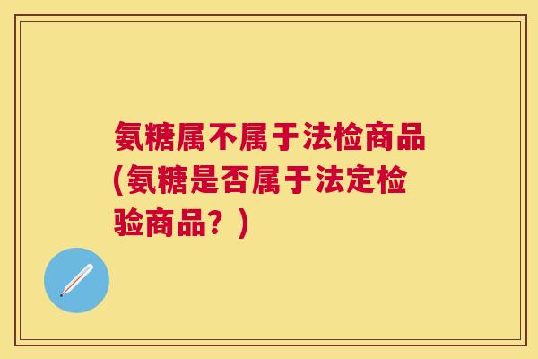 氨糖属不属于法检商品(氨糖是否属于法定检验商品？)