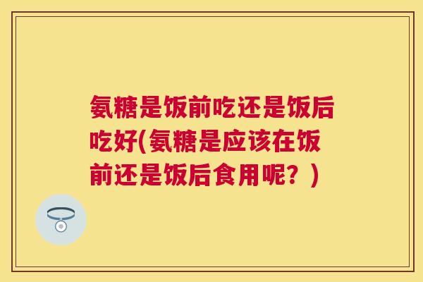 氨糖是饭前吃还是饭后吃好(氨糖是应该在饭前还是饭后食用呢？)
