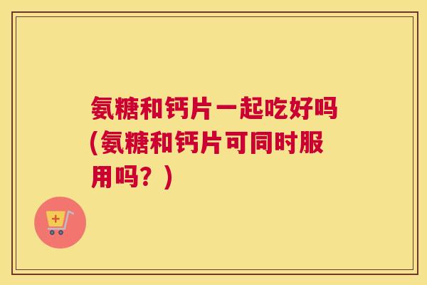 氨糖和钙片一起吃好吗(氨糖和钙片可同时服用吗？)
