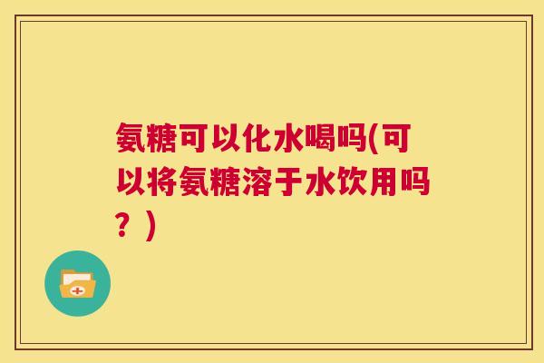 氨糖可以化水喝吗(可以将氨糖溶于水饮用吗？)