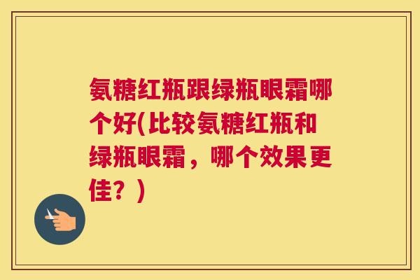 氨糖红瓶跟绿瓶眼霜哪个好(比较氨糖红瓶和绿瓶眼霜，哪个效果更佳？)