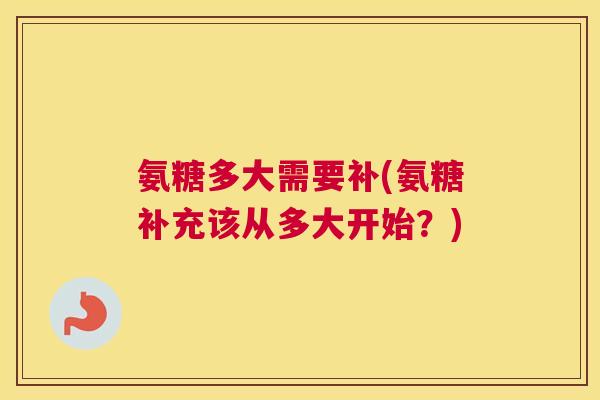 氨糖多大需要补(氨糖补充该从多大开始？)