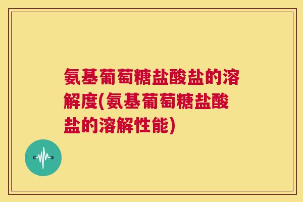 氨基葡萄糖盐酸盐的溶解度(氨基葡萄糖盐酸盐的溶解性能)