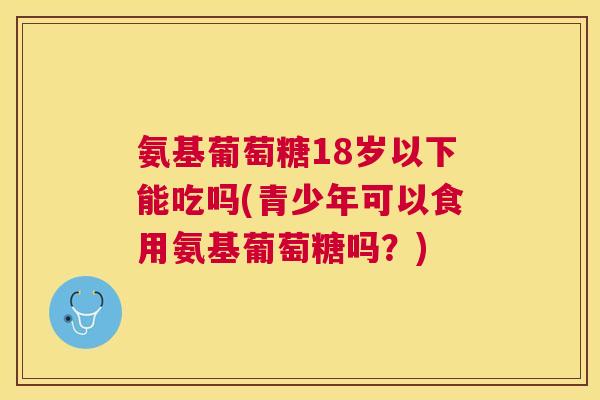 氨基葡萄糖18岁以下能吃吗(青少年可以食用氨基葡萄糖吗？)