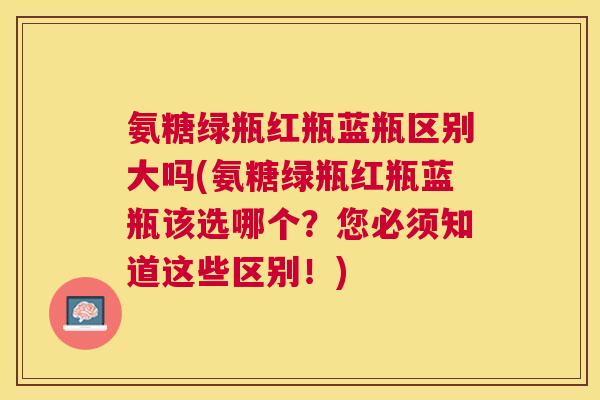 氨糖绿瓶红瓶蓝瓶区别大吗(氨糖绿瓶红瓶蓝瓶该选哪个？您必须知道这些区别！)