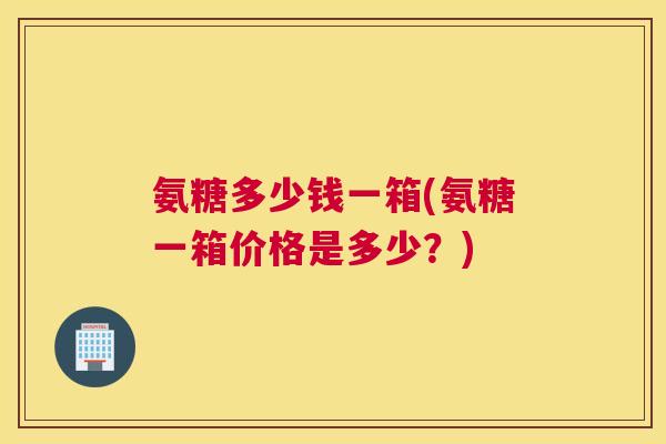 氨糖多少钱一箱(氨糖一箱价格是多少？)