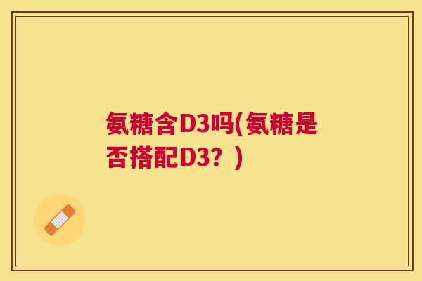 氨糖含D3吗(氨糖是否搭配D3?) 氨糖含D3吗(氨糖是否搭配D3?)