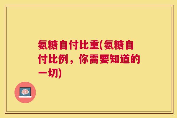 氨糖自付比重(氨糖自付比例，你需要知道的一切)