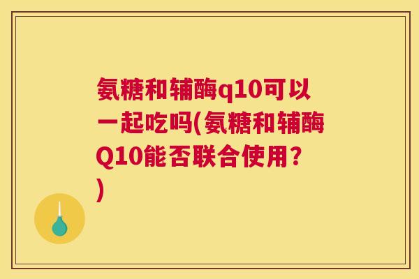 氨糖和辅酶q10可以一起吃吗(氨糖和辅酶Q10能否联合使用？)