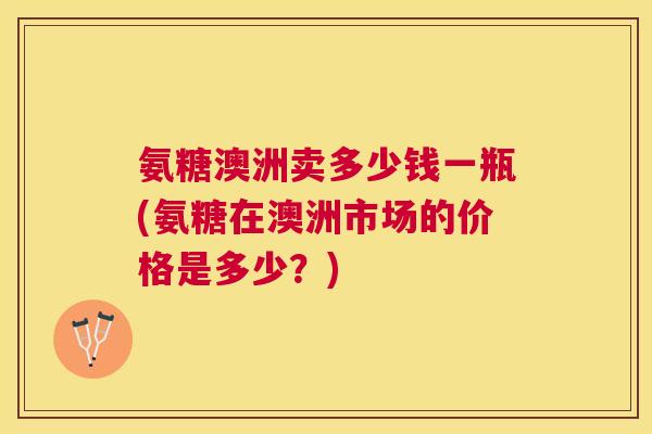 氨糖澳洲卖多少钱一瓶(氨糖在澳洲市场的价格是多少？)