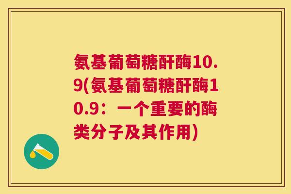 氨基葡萄糖酐酶10.9(氨基葡萄糖酐酶10.9：一个重要的酶类分子及其作用)