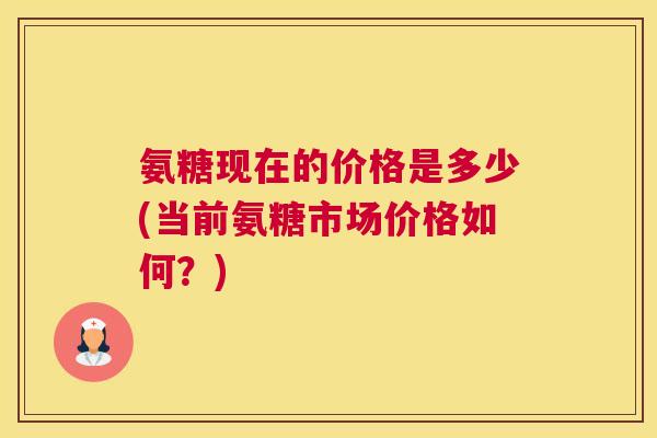 氨糖现在的价格是多少(当前氨糖市场价格如何？)