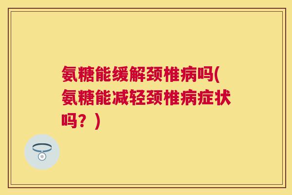 氨糖能缓解颈椎病吗(氨糖能减轻颈椎病症状吗？)