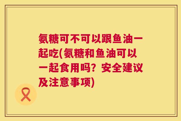 氨糖可不可以跟鱼油一起吃(氨糖和鱼油可以一起食用吗？安全建议及注意事项)