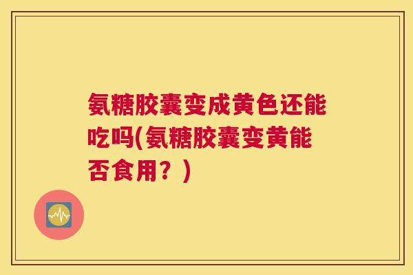 氨糖胶囊变成黄色还能吃吗(氨糖胶囊变黄能否食用？)