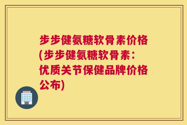 步步健氨糖软骨素价格(步步健氨糖软骨素：优质关节保健品牌价格公布)