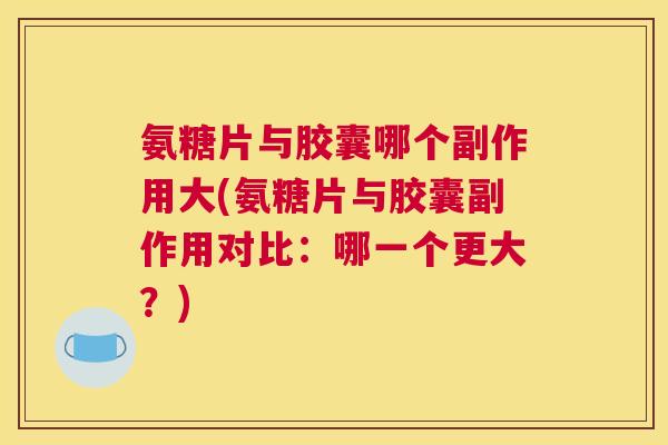 氨糖片与胶囊哪个副作用大(氨糖片与胶囊副作用对比：哪一个更大？)