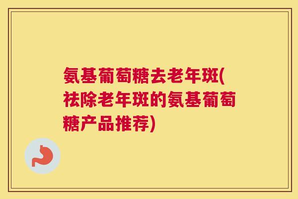 氨基葡萄糖去老年斑(祛除老年斑的氨基葡萄糖产品推荐)