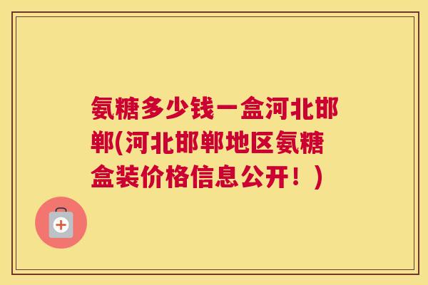 氨糖多少钱一盒河北邯郸(河北邯郸地区氨糖盒装价格信息公开！)