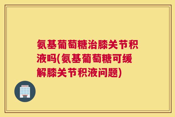 氨基葡萄糖治膝关节积液吗(氨基葡萄糖可缓解膝关节积液问题)