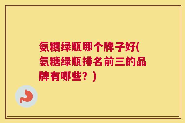 氨糖绿瓶哪个牌子好(氨糖绿瓶排名前三的品牌有哪些？)