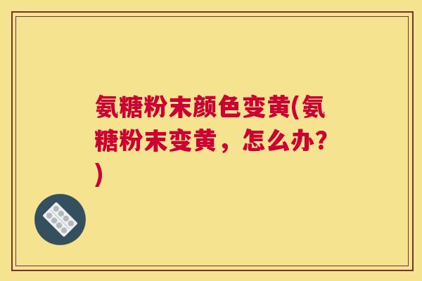 氨糖粉末颜色变黄(氨糖粉末变黄，怎么办？)