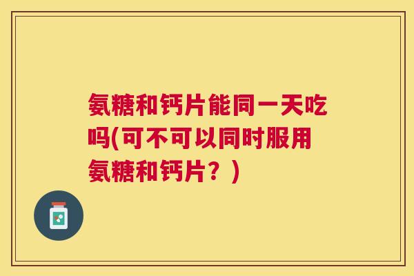 氨糖和钙片能同一天吃吗(可不可以同时服用氨糖和钙片？)