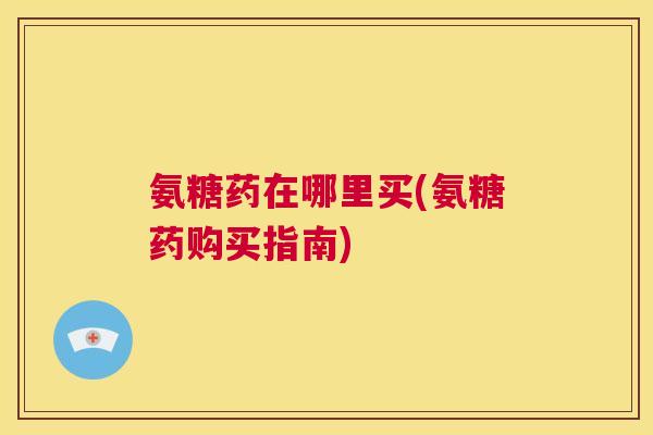 氨糖药在哪里买(氨糖药购买指南)