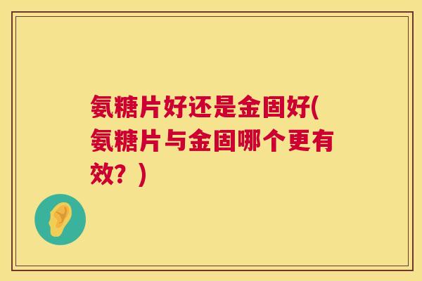 氨糖片好还是金固好(氨糖片与金固哪个更有效？)
