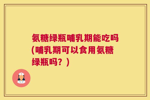 氨糖绿瓶哺乳期能吃吗(哺乳期可以食用氨糖绿瓶吗？)