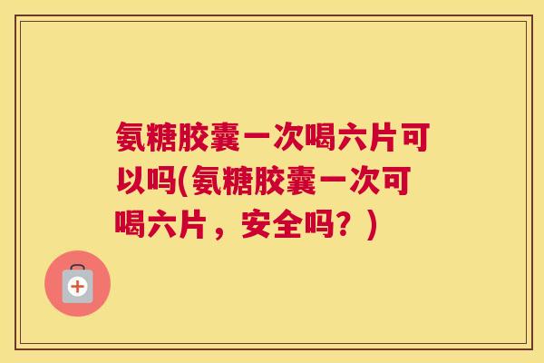 氨糖胶囊一次喝六片可以吗(氨糖胶囊一次可喝六片，安全吗？)