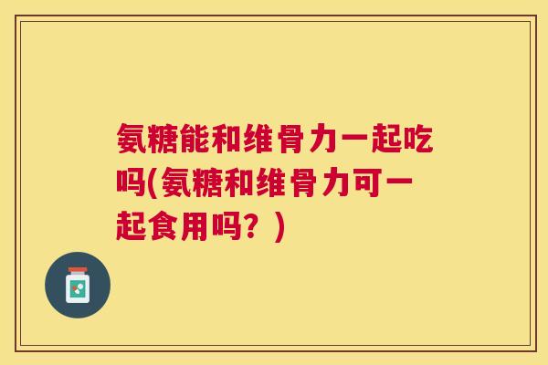 氨糖能和维骨力一起吃吗(氨糖和维骨力可一起食用吗？)