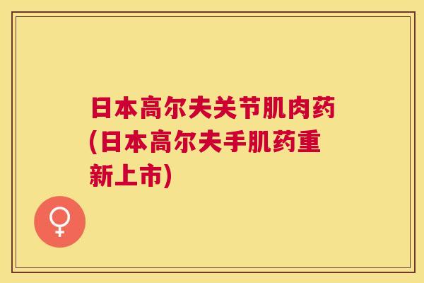 日本高尔夫关节肌肉药(日本高尔夫手肌药重新上市) 日本高尔夫关节肌肉药(日本高尔夫手肌药重新上市)