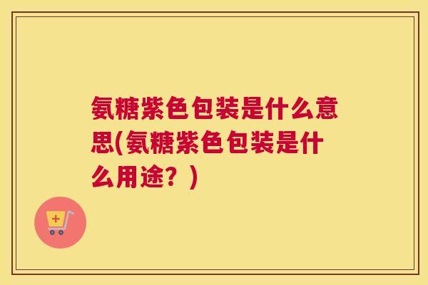 氨糖紫色包装是什么意思(氨糖紫色包装是什么用途？)