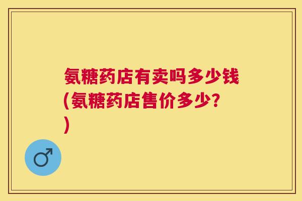 氨糖药店有卖吗多少钱(氨糖药店售价多少？)