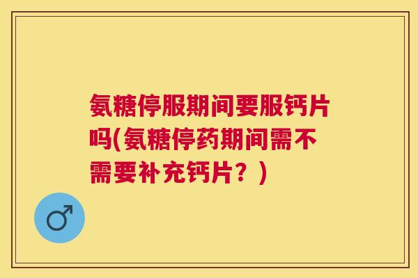 氨糖停服期间要服钙片吗(氨糖停药期间需不需要补充钙片？)