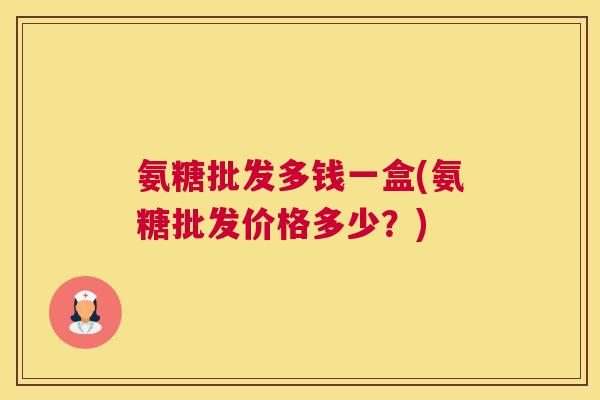氨糖批发多钱一盒(氨糖批发价格多少？)