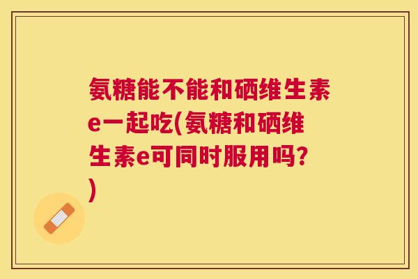 氨糖能不能和硒维生素e一起吃(氨糖和硒维生素e可同时服用吗？)