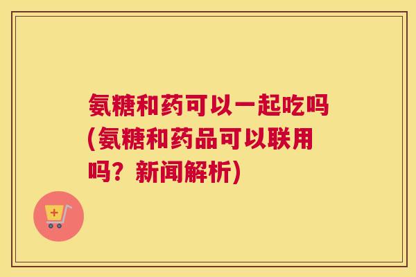 氨糖和药可以一起吃吗(氨糖和药品可以联用吗？新闻解析)