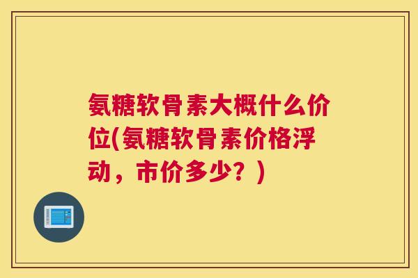 氨糖软骨素大概什么价位(氨糖软骨素价格浮动，市价多少？)